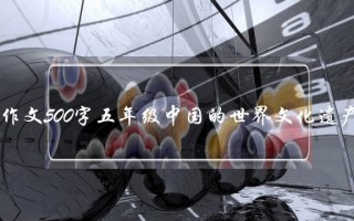 作文500字五年级中国的世界文化遗产,作文500字五年级中国的世界文化遗产说明文