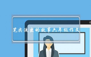 笔尖流出的故事六年级作文,笔尖流出的故事六年级作文45字