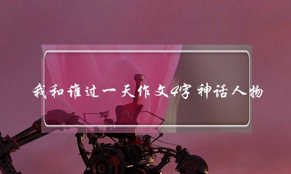 我和谁过一天作文4字神话人物,我和谁过一天作文35字神话人物-第1张图片-微作文