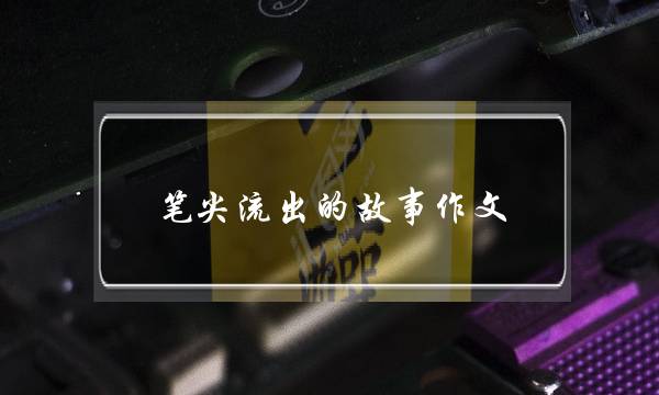 笔尖流出的故事作文,笔尖流出的故事作文教案设计-第1张图片-微作文