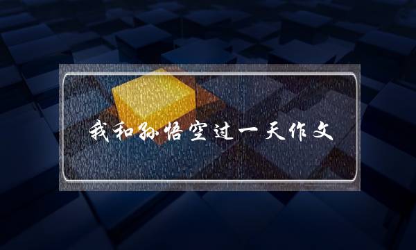 我和孙悟空过一天作文,我和孙悟空过一天作文2字-第1张图片-微作文