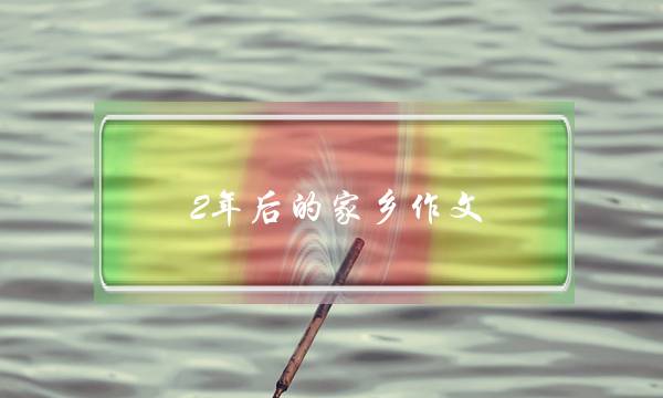 2年后的家乡作文,2年后的家乡作文提纲怎么写五年级-第1张图片-微作文