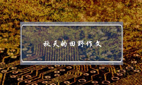 秋天的田野作文,秋天的田野作文500字作文-第1张图片-微作文