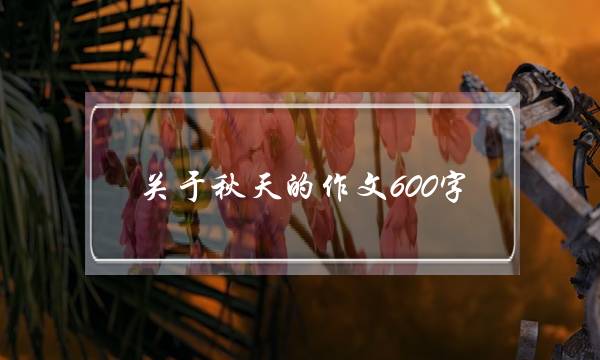 关于秋天的作文600字,写一篇关于秋天的作文600字-第1张图片-微作文