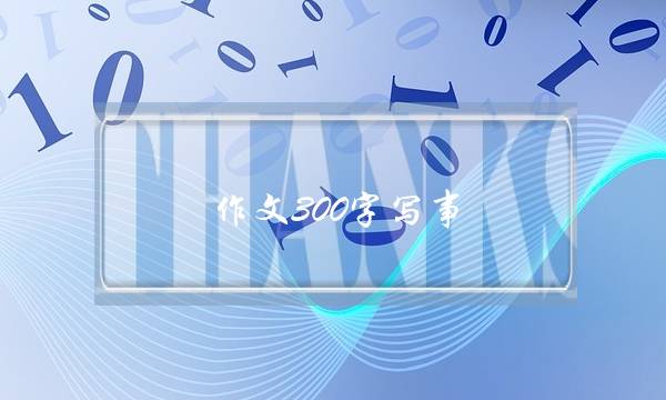 作文300字写事,片段作文300字写事-第1张图片-微作文