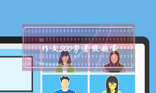 作文500字暑假趣事,作文500字暑假趣事初中-第1张图片-微作文