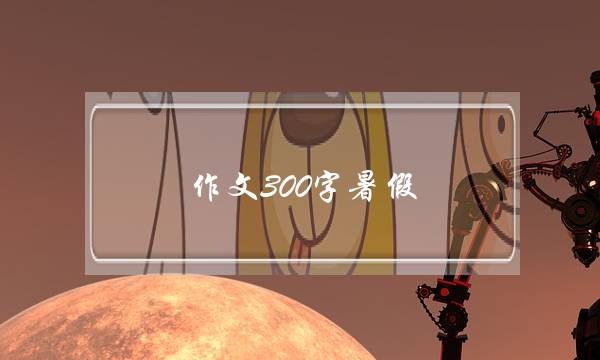 作文300字暑假,作文300字暑假趣事爬山-第1张图片-微作文