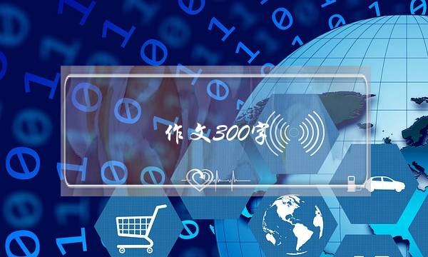 作文300字,作文300字初中-第1张图片-微作文