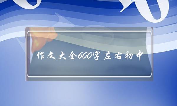 作文大全600字左右初中,作文大全600字初中-第1张图片-微作文